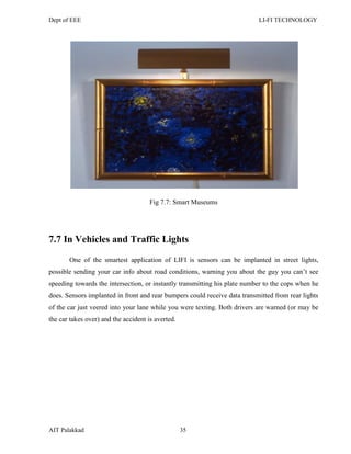 Dept of EEE LI-FI TECHNOLOGY
AIT Palakkad 35
Fig 7.7: Smart Museums
7.7 In Vehicles and Traffic Lights
One of the smartest application of LIFI is sensors can be implanted in street lights,
possible sending your car info about road conditions, warning you about the guy you can‘t see
speeding towards the intersection, or instantly transmitting his plate number to the cops when he
does. Sensors implanted in front and rear bumpers could receive data transmitted from rear lights
of the car just veered into your lane while you were texting. Both drivers are warned (or may be
the car takes over) and the accident is averted.
 