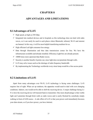 Dept of EEE LI-FI TECHNOLOGY
AIT Palakkad 37
CHAPTER 8
ADVANTAGES AND LIMITATIONS
8.1Advantages of Li-Fi
 High speed, as high as 250 Gbps.
 Integrated into medical devices and in hospitals as this technology does not deal with radio
waves, so it can easily be used in such places where Bluetooth, infrared, Wi-Fi and internet
are banned. In this way, it will be most helpful transferring medium for us.
 High efficient Led light consumes less energy.
 Data through illumination and thus data transmission comes for free. We have the
infrastructure available and already installed. Efficiency Light box are already present.
 10000 times more spectrum than Radio waves.
 Security is another beneﬁt, It points out, since light does not penetrate through walls.
 Li-Fi may solve issues such as the shortage of radio frequency bandwidth
 By implementing the Technology worldwide every street lamp would be a free access point.
8.2 Limitations of Li-Fi
Apart from many advantages over Wi-Fi, Li-Fi technology is facing some challenges. Li-Fi
requires line of sight. When set up outdoors, the apparatus would need to deal with ever changing
conditions. Indoors, one would not be able to shift the receiving device. A major challenge facing Li-
Fi is how the receiving device will transmit back to transmitter. One more disadvantage is that visible
light can‘t penetrate through brick walls as radio waves and is easily blocked by somebody simply
walking in front of LED source . A side effect of Li-Fi is that your power cord immediately becomes
your data stream, so if you have power, you have internet.
 