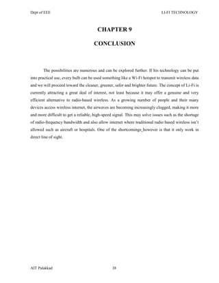 Dept of EEE LI-FI TECHNOLOGY
AIT Palakkad 38
CHAPTER 9
CONCLUSION
The possibilities are numerous and can be explored further. If his technology can be put
into practical use, every bulb can be used something like a Wi-Fi hotspot to transmit wireless data
and we will proceed toward the cleaner, greener, safer and brighter future. The concept of Li-Fi is
currently attracting a great deal of interest, not least because it may offer a genuine and very
efficient alternative to radio-based wireless. As a growing number of people and their many
devices access wireless internet, the airwaves are becoming increasingly clogged, making it more
and more difficult to get a reliable, high-speed signal. This may solve issues such as the shortage
of radio-frequency bandwidth and also allow internet where traditional radio based wireless isn‘t
allowed such as aircraft or hospitals. One of the shortcomings however is that it only work in
direct line of sight.
 