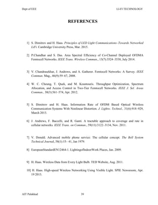Dept of EEE LI-FI TECHNOLOGY
AIT Palakkad 39
REFERENCES
1] S. Dimitrov and H. Haas. Principles of LED Light Communications–Towards Networked
LiFi. Cambridge University Press, Mar. 2015.
2] P.Chandhar and S. Das. Area Spectral Efﬁciency of Co-Channel Deployed OFDMA
Femtocell Networks. IEEE Trans. Wireless Commun., 13(7):3524–3538, July 2014.
3] V. Chandrasekhar, J. Andrews, and A. Gatherer. Femtocell Networks: A Survey. IEEE
Commun. Mag., 46(9):59–67, 2008.
4] W. C. Cheung, T. Quek, and M. Kountouris. Throughput Optimization, Spectrum
Allocation, and Access Control in Two-Tier Femtocell Networks. IEEE J. Sel. Areas
Commun., 30(3):561–574, Apr. 2012.
5] S. Dimitrov and H. Haas. Information Rate of OFDM Based Optical Wireless
Communication Systems With Nonlinear Distortion. J. Lightw. Technol., 31(6):918–929,
March 2013.
6] J. Andrews, F. Baccelli, and R. Ganti. A tractable approach to coverage and rate in
cellular networks. IEEE Trans. on Commun., 59(11):3122–3134, Nov. 2011.
7] V. Donald. Advanced mobile phone service: The cellular concept. The Bell System
Technical Journal, 58(1):15– 41, Jan 1979.
8] EuropeanStandardEN12464-1. LightingofIndoorWork Places, Jan. 2009.
9] H. Haas. Wireless Data from Every Light Bulb. TED Website, Aug. 2011.
10] H. Haas. High-speed Wireless Networking Using Visible Light. SPIE Newsroom, Apr.
19 2013.
 