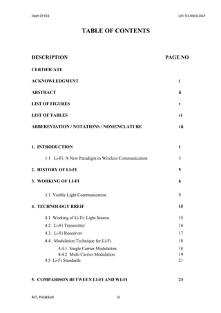 Dept Of EEE LIFI TECHNOLOGY
AIT, Palakkad iii
TABLE OF CONTENTS
DESCRIPTION PAGE NO
CERTIFICATE
ACKNOWLEDGMENT i
ABSTRACT ii
LIST OF FIGURES v
LIST OF TABLES vi
ABBEREVIATION / NOTATIONS / NOMENCLATURE vii
1. INTRODUCTION 1
1.1 Li-Fi: A New Paradigm in Wireless Communication 3
2. HISTORY OF LI-FI 5
3. WORKING OF LI-FI 6
3.1 Visible Light Communication 9
4. TECHNOLOGY BREIF 15
4.1 Working of Li-Fi: Light Source 15
4.2. Li-Fi Transmitter 16
4.3. Li-Fi Reeceiver 17
4.4. Modulation Technique for Li-Fi 18
4.4.1 Single Carrier Modulation 18
4.4.2 Multi Carrier Modulation 19
4.5 Li-Fi Standards 21
5. COMPARISON BETWEEN LI-FI AND WI-FI 23
 
