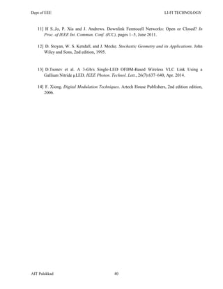 Dept of EEE LI-FI TECHNOLOGY
AIT Palakkad 40
11] H S..Jo, P. Xia and J. Andrews. Downlink Femtocell Networks: Open or Closed? In
Proc. of IEEE Int. Commun. Conf. (ICC), pages 1–5, June 2011.
12] D. Stoyan, W. S. Kendall, and J. Mecke. Stochastic Geometry and its Applications. John
Wiley and Sons, 2nd edition, 1995.
13] D.Tsonev et al. A 3-Gb/s Single-LED OFDM-Based Wireless VLC Link Using a
Gallium Nitride µLED. IEEE Photon. Technol. Lett., 26(7):637–640, Apr. 2014.
14] F. Xiong. Digital Modulation Techniques. Artech House Publishers, 2nd edition edition,
2006.
 