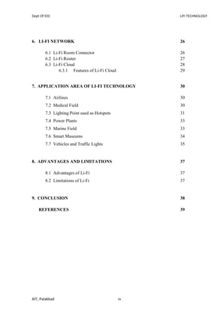 Dept Of EEE LIFI TECHNOLOGY
AIT, Palakkad iv
6. LI-FI NETWORK 26
6.1 Li-Fi Room Connector 26
6.2 Li-Fi Router 27
6.3 Li-Fi Cloud 28
6.3.1 Features of Li-Fi Cloud 29
7. APPLICATION AREA OF LI-FI TECHNOLOGY 30
7.1 Airlines 30
7.2 Medical Field 30
7.3 Lighting Point used as Hotspots 31
7.4 Power Plants 33
7.5 Marine Field 33
7.6 Smart Museums 34
7.7 Vehicles and Traffic Lights 35
8. ADVANTAGES AND LIMITATIONS 37
8.1 Advantages of Li-Fi 37
8.2 Limitations of Li-Fi 37
9. CONCLUSION 38
REFERENCES 39
 