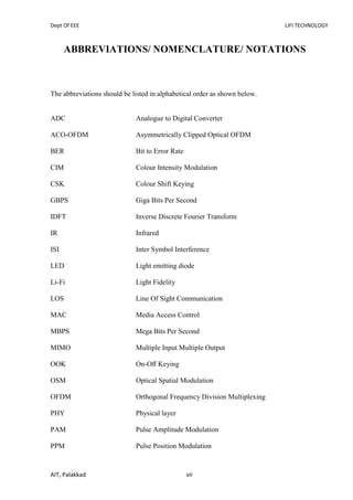Dept Of EEE LIFI TECHNOLOGY
AIT, Palakkad vii
ABBREVIATIONS/ NOMENCLATURE/ NOTATIONS
The abbreviations should be listed in alphabetical order as shown below.
ADC Analogue to Digital Converter
ACO-OFDM Asymmetrically Clipped Optical OFDM
BER Bit to Error Rate
CIM Colour Intensity Modulation
CSK Colour Shift Keying
GBPS Giga Bits Per Second
IDFT Inverse Discrete Fourier Transform
IR Infrared
ISI Inter Symbol Interference
LED Light emitting diode
Li-Fi Light Fidelity
LOS Line Of Sight Communication
MAC Media Access Control
MBPS Mega Bits Per Second
MIMO Multiple Input Multiple Output
OOK On-Oﬀ Keying
OSM Optical Spatial Modulation
OFDM Orthogonal Frequency Division Multiplexing
PHY Physical layer
PAM Pulse Amplitude Modulation
PPM Pulse Position Modulation
 