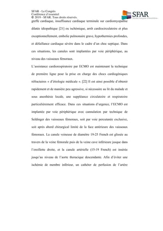 SFAR - Le Congrès
Conférence d’essentiel
© 2019 - SFAR. Tous droits réservés.
greffe cardiaque, insuffisance cardiaque terminale sur cardiomyopathie
dilatée idiopathique [21] ou ischémique, arrêt cardiocirculatoire et plus
exceptionnellement, embolie pulmonaire grave, hypothermies profondes,
et défaillance cardiaque sévère dans le cadre d’un choc septique. Dans
ces situations, les canules sont implantées par voie périphérique, au
niveau des vaisseaux fémoraux.
L’assistance cardiorespiratoire par ECMO est maintenant la technique
de première ligne pour la prise en charge des chocs cardiogéniques
réfractaires « d’étiologie médicale ». [22] Il est ainsi possible d’obtenir
rapidement et de manière peu agressive, si nécessaire au lit du malade et
sous anesthésie locale, une suppléance circulatoire et respiratoire
particulièrement efficace. Dans ces situations d’urgence, l’ECMO est
implantée par voie périphérique avec cannulation par technique de
Seldinger des vaisseaux fémoraux, soit par voie percutanée exclusive,
soit après abord chirurgical limité de la face antérieure des vaisseaux
fémoraux. La canule veineuse de diamètre 19-25 French est glissée au
travers de la veine fémorale puis de la veine cave inférieure jusque dans
l’oreillette droite, et la canule artérielle (15-19 French) est insérée
jusqu’au niveau de l’aorte thoracique descendante. Afin d’éviter une
ischémie de membre inférieur, un cathéter de perfusion de l’artère
 