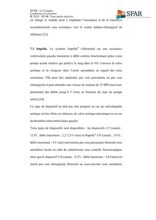 SFAR - Le Congrès
Conférence d’essentiel
© 2019 - SFAR. Tous droits réservés.
en charge le malade pour y implanter l’assistance et de le transférer
secondairement sous assistance vers le centre médico-chirurgical de
référence [23].
7.3 Impella. Le système Impella®
(Abiomed) est une assistance
ventriculaire gauche transitoire à débit continu fonctionnant grâce à une
pompe axiale rotative qui prélève le sang dans le VG à travers la valve
aortique et le réinjecte dans l’aorte ascendante en regard des ostia
coronaires. Elle peut être implantée par voie percutanée ou par voie
chirurgicale et peut atteindre une vitesse de rotation de 33 000 tours/min,
permettant des débits jusqu’à 5 l/min en fonction du type de pompe
utilisé [24].
Ce type de dispositif ne doit pas être proposé en cas de valvulopathie
aortique sévère (fuite ou sténose), de valve aortique mécanique ou en cas
de thrombus intraventriculaire gauche.
Trois types de dispositifs sont disponibles : les dispositifs 2.5 (canule :
12 Fr ; débit maximum : 2,2–2,5 l/ min) et Impella®
CP (canule : 14 Fr ;
débit maximum : 4 l/ min) sont insérés par voie percutanée fémorale sous
anesthésie locale en salle de cathétérisme sous contrôle fluoroscopique,
alors que le dispositif 5.0 (canule : 21 Fr ; débit maximum : 5,0 l/min) est
inséré par voie chirurgicale fémorale ou sous-clavière sous anesthésie
 