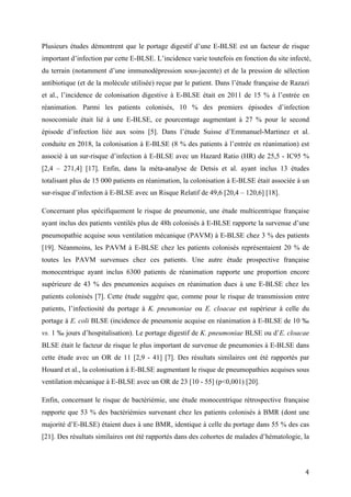 4	
Plusieurs études démontrent que le portage digestif d’une E-BLSE est un facteur de risque
important d’infection par cette E-BLSE. L’incidence varie toutefois en fonction du site infecté,
du terrain (notamment d’une immunodépression sous-jacente) et de la pression de sélection
antibiotique (et de la molécule utilisée) reçue par le patient. Dans l’étude française de Razazi
et al., l’incidence de colonisation digestive à E-BLSE était en 2011 de 15 % à l’entrée en
réanimation. Parmi les patients colonisés, 10 % des premiers épisodes d’infection
nosocomiale était lié à une E-BLSE, ce pourcentage augmentant à 27 % pour le second
épisode d’infection liée aux soins [5]. Dans l’étude Suisse d’Emmanuel-Martinez et al.
conduite en 2018, la colonisation à E-BLSE (8 % des patients à l’entrée en réanimation) est
associé à un sur-risque d’infection à E-BLSE avec un Hazard Ratio (HR) de 25,5 - IC95 %
[2,4 – 271,4] [17]. Enfin, dans la méta-analyse de Detsis et al. ayant inclus 13 études
totalisant plus de 15 000 patients en réanimation, la colonisation à E-BLSE était associée à un
sur-risque d’infection à E-BLSE avec un Risque Relatif de 49,6 [20,4 – 120,6] [18].
Concernant plus spécifiquement le risque de pneumonie, une étude multicentrique française
ayant inclus des patients ventilés plus de 48h colonisés à E-BLSE rapporte la survenue d’une
pneumopathie acquise sous ventilation mécanique (PAVM) à E-BLSE chez 3 % des patients
[19]. Néanmoins, les PAVM à E-BLSE chez les patients colonisés représentaient 20 % de
toutes les PAVM survenues chez ces patients. Une autre étude prospective française
monocentrique ayant inclus 6300 patients de réanimation rapporte une proportion encore
supérieure de 43 % des pneumonies acquises en réanimation dues à une E-BLSE chez les
patients colonisés [7]. Cette étude suggère que, comme pour le risque de transmission entre
patients, l’infectiosité du portage à K. pneumoniae ou E. cloacae est supérieur à celle du
portage à E. coli BLSE (incidence de pneumonie acquise en réanimation à E-BLSE de 10 ‰
vs. 1 ‰ jours d’hospitalisation). Le portage digestif de K. pneumoniae BLSE ou d’E. cloacae
BLSE était le facteur de risque le plus important de survenue de pneumonies à E-BLSE dans
cette étude avec un OR de 11 [2,9 - 41] [7]. Des résultats similaires ont été rapportés par
Houard et al., la colonisation à E-BLSE augmentant le risque de pneumopathies acquises sous
ventilation mécanique à E-BLSE avec un OR de 23 [10 - 55] (p<0,001) [20].
Enfin, concernant le risque de bactériémie, une étude monocentrique rétrospective française
rapporte que 53 % des bactériémies survenant chez les patients colonisés à BMR (dont une
majorité d’E-BLSE) étaient dues à une BMR, identique à celle du portage dans 55 % des cas
[21]. Des résultats similaires ont été rapportés dans des cohortes de malades d’hématologie, la
 