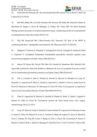 SFAR - Le Congrès
Conférence d’actualisation
© 2019 - SFAR. Tous droits réservés.
	 19	
25. Garlid KD and Halestrap AP. The mitochondrial K(ATP) channel--fact or fiction? J Mol Cell
Cardiol 2012;52:578-83.
26. Bell RM, Bøtker HE, Carr RD, Davidson SM, Downey JM, Dutka DP, Heusch G, Ibanez B,
Macallister R, Stoppe C, Ovize M, Redington A, Walker JM, Yellon DM. 9th Hatter Biannual
Meeting: position document on ischaemia/reperfusion injury, conditioning and the ten commandments
of cardioprotection. Basic Res Cardiol 2016;111:41.
27. Ong SB, Dongworth RK, Cabrera-Fuentes HA, Hausenloy DJ. Role of the MPTP in
conditioning the heart - translatability and mechanism. Br J Pharmacol 2015;172:2074-84.
28. Nakagawa T, Shimizu S, Watanabe T, Yamaguchi O, Otsu K, Yamagata H, Inohara H, Kubo
T, Tsujimoto Y. Cyclophilin D-dependent mitochondrial permeability transition regulates some
necrotic but not apoptotic cell death. Nature 2005;434:652-8.
29. Baines CP, Kaiser RA, Purcell NH, Blair NS, Osinska H, Hambleton MA, Brunskill EW,
Sayen MR, Gottlieb RA, Dorn GW, Robbins J, Molkentin JD. Loss of cyclophilin D reveals a critical
role for mitochondrial permeability transition in cell death. Nature 2005;434:658-62.
30. Piot C, Croisille P, Staat P, Thibault H, Rioufol G, Mewton N, Elbelghiti R, Cung TT,
Bonnefoy E, Angoulvant D, Macia C, Raczka F, Sportouch C, Gahide G, Finet G, Andre-Fouet X,
Revel D, Kirkorian G, Monassier JP, Derumeaux G, Ovize M. Effect of cyclosporine on reperfusion
injury in acute myocardial infarction. N Engl J Med 2008;359:473-81.
31. Chiari P, Angoulvant D, Mewton N, Desebbe O, Obadia JF, Robin J, Farhat F, Jegaden O,
Bastien O, Lehot JJ, Ovize M. Cyclosporine protects the heart during aortic valve surgery.
Anesthesiology 2014;121:232-8.
32. Cung TT, Morel O, Cayla G, Rioufol G, Garcia-Dorado D, Angoulvant D, Bonnefoy-Cudraz
E, Guerin P, Elbaz M, Delarche N, Coste P, Vanzetto G, Metge M, Aupetit JF, Jouve B, Motreff P,
Tron C, Labeque JN, Steg PG, Cottin Y, Range G, Clerc J, Claeys MJ, Coussement P, Prunier F,
Moulin F, Roth O, Belle L, Dubois P, Barragan P, Gilard M, Piot C, Colin P, De Poli F, Morice MC,
 