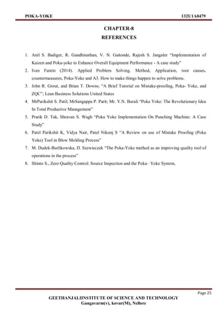POKA-YOKE 132U1A0479
Page 25
GEETHANJALIINSTITUTE OF SCIENCE AND TECHNOLOGY
Gangavarm(v), kovur(M), Nellore
CHAPTER-8
REFERENCES
1. Anil S. Badiger, R. Gandhinathan, V. N. Gaitonde, Rajesh S. Jangaler “Implementation of
Kaizen and Poka-yoke to Enhance Overall Equipment Performance - A case study”
2. Ivan Fantin (2014). Applied Problem Solving. Method, Application, root causes,
countermeasures, Poka-Yoke and A3. How to make things happen to solve problems.
3. John R. Grout, and Brian T. Downs; “A Brief Tutorial on Mistake-proofing, Poka- Yoke, and
ZQC”; Lean Business Solutions United States
4. MrParikshit S. Patil; MrSangappa P. Parit; Mr. Y.N. Burali “Poka Yoke: The Revolutionary Idea
In Total Productive Management”
5. Pratik D. Tak, Shravan S. Wagh “Poka Yoke Implementation On Punching Machine: A Case
Study”
6. Patel Parikshit K, Vidya Nair, Patel Nikunj S “A Review on use of Mistake Proofing (Poka
Yoke) Tool in Blow Molding Process”
7. M. Dudek-Burlikowska, D. Szewieczek “The Poka-Yoke method as an improving quality tool of
operations in the process”
8. Shinto S., Zero Quality Control: Source Inspection and the Poka– Yoke System,
 