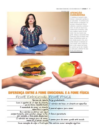 5A CIDADESÁBADO, DOMINGO E SEGUNDA-FEIRA, 27, 28 E 29 DE OUTUBRO DE 2018
ATENÇÃO
CUIDADOSA
“A habilidade de atenção de Min-
dfulness é relacionada à gentileza e
ao autocuidado. “Se sentamos para
prestar atenção na respiração e ao
perceber o pensamento ficamos
cultivando a autocrítica e perfeccio-
nismo, do ponto de vista da neu-
rociência isso se intensifica. Então
não é qualquer maneira de estar
atento, mas uma maneira mais
gentil”, destaca a nutricionista Driele
Quinhoneiro (foto).As práticas medi-
tativas de Mindfulness podem ser
bem simples durante o dia, como
prestar atenção na respiração por
cinco minutos, sentir o toque dos
pés no chão, reparar nas árvores
do caminho que faz até o trabalho
ou ainda parar e detectar três obje-
tos de uma mesma cor.
FOME EMOCIONAL FOME FÍSICA
Aparece de repente Surge gradualmente
Leva à ingestão de um tipo de alimento,
que se torna “reconfortante”
0 indivíduo não busca um alimento em específico
A necessidade de comer um alimento
específico é urgente
É possível esperar para comer
Se o indivíduo se distrair com algum
comportamento, como caminhar, dançar ou ler,
por exemplo, a fome pode desaparecer
A fome é persistente
0 indivíduo não consegue para de comer,
mesmo se já estiver saciado
A pessoa para de comer quando está saciada
Causa sensações de culpa e frustração Não costuma causar sensações negativas
DIFERENÇA ENTRE A FOME EMOCIONAL E A FOME FÍSICA
MATHEUS URENHA / A CIDADE
 