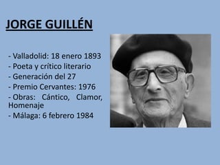 JORGE GUILLÉN

- Valladolid: 18 enero 1893
- Poeta y crítico literario
- Generación del 27
- Premio Cervantes: 1976
- Obras: Cántico, Clamor,
Homenaje
- Málaga: 6 febrero 1984
 