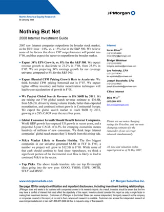 North America Equity Research
02 January 2008




Nothing But Net
2008 Internet Investment Guide

2007 saw Internet companies outperform the broader stock market,                                     Internet
as the HHH rose ~14%, vs. a ~5% rise in the S&P 500. We believe                                      Imran Khan
                                                                                                                     AC

some of the factors that drove F’07 outperformance will persist into                                 (1-212) 622-6693
F’08, and thus expect the sector to outperform the broader market.                                   imran.t.khan@jpmorgan.com

                                                                                                     Bridget Weishaar
• Expect 34% EPS Growth, vs. 8% for the S&P 500. We expect                                           (1-212) 622-5032
  revenue growth to decelerate to 21.2% in F’08, from 25.6% in                                       bridget.a.weishaar@jpmchase.com
  F’07. We are projecting 34% earnings growth for our coverage                                       Lev Polinsky, CFA
  universe, compared to 8% for the S&P 500.                                                          (1-212) 622-8343
                                                                                                     lev.x.polinsky@jpmchase.com
• Expect Blended CPM Pricing Growth Rate to Accelerate. We                                           Joseph Boushelle, CFA
  think blended CPM pricing bottomed out in F’07. We expect                                          (1-212) 622-8523
  tighter offline inventory and better monetization techniques will                                  joseph.d.boushelle@jpmchase.com
  lead to a re-acceleration of growth in F’08.
                                                                                                     China Internet
• We Project Global Search Revenue to Hit $60B by 2011. We                                           Dick WeiAC
  are raising our F’08 global search revenue estimate to $30.5B,                                     (852) 2800 8535
  from $26.2B, driven by strong volume trends, better-than-expected                                  dick.wei@jpmorgan.com
  monetization, and continued robust growth in Continental Europe.
  We expect the global search market to reach $60B by 2011,
  growing at a 28% CAGR over the next four years.

• Global Consumer Growth Should Benefit Internet Companies.                                          Please see our notes changing
  World GDP growth has outpaced US growth in recent years, and a                                     ratings for Priceline, and our note
  projected 3-year CAGR of 6.5% for emerging economies means                                         changing estimates for the
  hundreds of millions of new consumers. We think large Internet                                     remainder of our coverage
  companies’ global reach means they’ll benefit from this rising tide.                               released simultaneously.

• M&A Market Likely to Remain Healthy. The five biggest
  companies in our universe generated $8.8B in FCF in F’07, a
  number we project will grow to $12.5B in F’08. While some of                                       All data and valuation in this
  that cash should continue to fund share repurchases, we think a                                    report priced as of 26 Dec 2007.
  significant portion of the incremental cash flow is likely to lead to
  continued M&A in the sector.

• Top Picks. The above trends translate into our top Overweight
  ideas going into the new year: GOOG, YHOO, EXPE, OMTR,
  SFLY and MNST.


www.morganmarkets.com                                                                                     J.P. Morgan Securities Inc.
See page 309 for analyst certification and important disclosures, including investment banking relationships.
JPMorgan does and seeks to do business with companies covered in its research reports. As a result, investors should be aware that the firm
may have a conflict of interest that could affect the objectivity of this report. Investors should consider this report as only a single factor in
making their investment decision. Customers of JPMorgan in the United States can receive independent, third-party research on the company
or companies covered in this report, at no cost to them, where such research is available. Customers can access this independent research at
www.morganmarkets.com or can call 1-800-477-0406 toll free to request a copy of this research.
 
