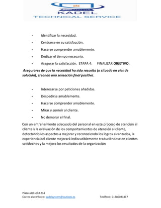 Plazas del sol # 234
Correo electrónico: kadelsystem@outlook.es Teléfono: 01780023417
• Identificar la necesidad.
• Centrarse en su satisfacción.
• Hacerse comprender amablemente.
• Dedicar el tiempo necesario.
• Asegurar la satisfacción. ETAPA 4: FINALIZAR OBJETIVO:
Asegurarse de que la necesidad ha sido resuelta (o situada en vías de
solución), creando una sensación final positiva.
• Interesarse por peticiones añadidas.
• Despedirse amablemente.
• Hacerse comprender amablemente.
• Mirar y sonreír al cliente.
• No demorar el final.
Con un entrenamiento adecuado del personal en este proceso de atención al
cliente y la evaluación de los comportamientos de atención al cliente,
detectando los aspectos a mejorar y reconociendo los logros alcanzados, la
experiencia del cliente mejorará indiscutiblemente traduciéndose en clientes
satisfechos y la mejora los resultados de la organización
 