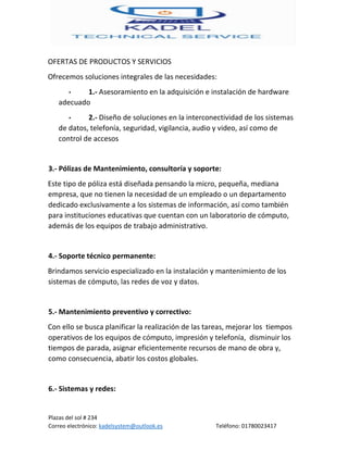 Plazas del sol # 234
Correo electrónico: kadelsystem@outlook.es Teléfono: 01780023417
OFERTAS DE PRODUCTOS Y SERVICIOS
Ofrecemos soluciones integrales de las necesidades:
• 1.- Asesoramiento en la adquisición e instalación de hardware
adecuado
• 2.- Diseño de soluciones en la interconectividad de los sistemas
de datos, telefonía, seguridad, vigilancia, audio y video, así como de
control de accesos
3.- Pólizas de Mantenimiento, consultoría y soporte:
Este tipo de póliza está diseñada pensando la micro, pequeña, mediana
empresa, que no tienen la necesidad de un empleado o un departamento
dedicado exclusivamente a los sistemas de información, así como también
para instituciones educativas que cuentan con un laboratorio de cómputo,
además de los equipos de trabajo administrativo.
4.- Soporte técnico permanente:
Brindamos servicio especializado en la instalación y mantenimiento de los
sistemas de cómputo, las redes de voz y datos.
5.- Mantenimiento preventivo y correctivo:
Con ello se busca planificar la realización de las tareas, mejorar los tiempos
operativos de los equipos de cómputo, impresión y telefonía, disminuir los
tiempos de parada, asignar eficientemente recursos de mano de obra y,
como consecuencia, abatir los costos globales.
6.- Sistemas y redes:
 