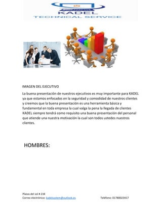 Plazas del sol # 234
Correo electrónico: kadelsystem@outlook.es Teléfono: 01780023417
IMAGEN DEL EJECUTIVO
La buena presentación de nuestros ejecutivos es muy importante para KADEL
ya que estamos enfocados en la seguridad y comodidad de nuestros clientes
y creemos que la buena presentación es una herramienta básica y
fundamental en toda empresa la cual valga la pena la llegada de clientes
KADEL siempre tendrá como requisito una buena presentación del personal
que atiende una nuestra motivación la cual son todos ustedes nuestros
clientes.
HOMBRES:
 