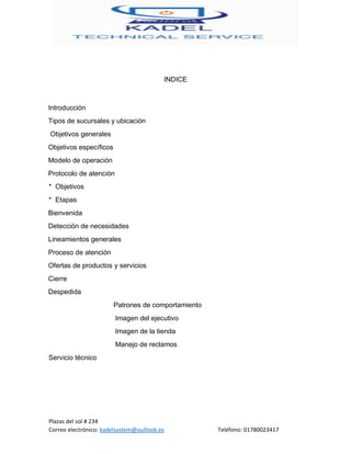 Plazas del sol # 234
Correo electrónico: kadelsystem@outlook.es Teléfono: 01780023417
INDICE
Introducción
Tipos de sucursales y ubicación
Objetivos generales
Objetivos específicos
Modelo de operación
Protocolo de atención
* Objetivos
* Etapas
Bienvenida
Detección de necesidades
Lineamientos generales
Proceso de atención
Ofertas de productos y servicios
Cierre
Despedida
Patrones de comportamiento
Imagen del ejecutivo
Imagen de la tienda
Manejo de reclamos
Servicio técnico
 