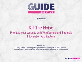 presents



                       Kill The Noise
Prioritize your Website with Wireframes and Strategic
                Information Architecture

                                     Hosted by
     Kelley Jarrett, Marketing Manager and Web Strategist, GUIDE Creative
   Guest Panelist: Anthony Harris, Interactive Design Manager, GUIDE Creative
 