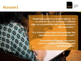 #Lesson1
"Intellectual property is a passive defense. It is
an asset that must be activated in different
ways, so as to generate return on investment in
their generation. "
"It is critical to think about the knowledge that
organizations have as a tradable asset."
"To accelerate the transfer processes is
necessary to think of collaboration with
specialized agents."
 