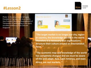 #Lesson2
"The target market is no longer our city, region
or country, the knowledge market is the world.
Therefore it is necessary that organizations
structure their culture around an international
focus.
"The economic map and knowledge of the world
has completely changed and we must be aware
of this and adapt. Asia, Latin America, and even
Africa, are real markets. "
Photo: In the picture, Laura Schoppe,
President of Fuentek, and Airani Ramli,
Vice President (Business Development) of
Transpacific IP, participating in the event,
via video-conference from USA and
Singapore.
 