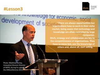 #Lesson3
"There are always opportunities but
organizations have to work in their niche
market, being aware that technology and
knowledge are often controlled by large
companies.
Work, strategy and collaboration are key to
the competitiveness of organizations. They
have to move fast, use the knowledge of
others and, above all, start selling. "
Photo: Matthew Rainey,
Innovation Division Director
of WIPO, during his speech at
the KIMconference 2013.
 