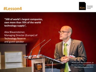#Lesson4
500 of world´s largest companies,
own more than 70% of the world
technology supply ,
Alex Blauensteiner,
Managing Director (Europe) of
Technology Reserve
and guest speaker
Photo: Alex Blauensteiner, at
the time of its intervention in
the KIMconference 2013.
 