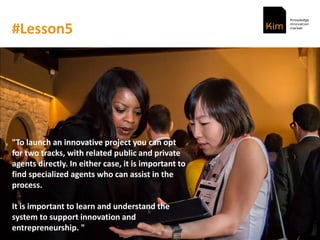 #Lesson5
"To launch an innovative project you can opt
for two tracks, with related public and private
agents directly. In either case, it is important to
find specialized agents who can assist in the
process.
It is important to learn and understand the
system to support innovation and
entrepreneurship. "
 