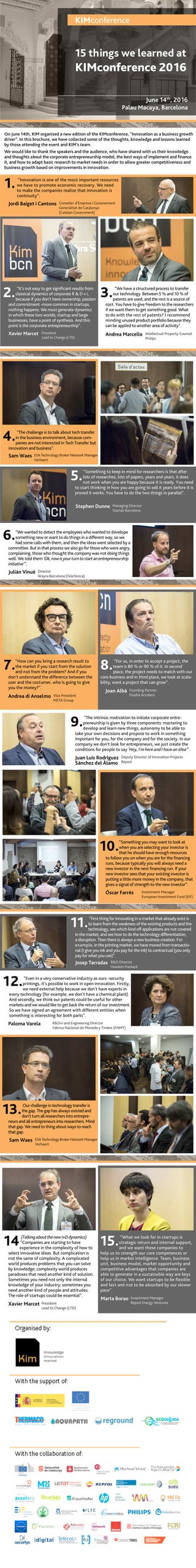On June 14th, KIM organised a new edition of the KIMconference, “Innovation as a business growth
driver”. In this brochure, we have collected some of the thoughts, knowledge and lessons learned
by those attending the event and KIM’s team.
We would like to thank the speakers and the audience, who have shared with us their knowledge
and thoughts about the corporate entrepreneurship model, the best ways of implement and finance
it, and how to adapt basic research to market needs in order to allow greater competitiveness and
business growth based on improvements in innovation.
“Innovation is one of the most important resources
we have to promote economic recovery. We need
to make the companies realize that innovation is
continuity”.
Jordi Baiget i Cantons Conseller d’Empresa i Coneixement
Generalitat de Catalunya
(Catalan Government)
1.
KIMconference
15 things we learned at
KIMconference 2016
June 14th
, 2016
Palau Macaya, Barcelona
	“It’s not easy to get significant results from
classical dynamics of corporate R & D + i,
because if you don’t have ownership, passion
and commitment -more common in startups,
nothing happens. We must generate dynamics
in which these two worlds, startup and large 	
businesses, have a point of synthesis. And this
point is the corporate entrepreneurship”.
2. 	 “We have a structured process to transfer
our technology. Between 5 % and 10 % of
patents are used, and the rest is a source of
cost. You have to give freedom to the researchers
if we want them to get something good. What
to do with the rest of patents? I recommend
minding unused product portfolio because they
can be applied to another area of activity”.
3.
Andrea Marcello Intellectual Property Counsel
Philips
Xavier Marcet President
Lead to Change (LTD)
	“The challenge is to talk about tech transfer
in the business environment, because com-
panies are not interested in Tech Transfer but
innovation and business”.
4.
Sam Waes ESA Technology Broker Network Manager
Verhaert
	“Something to keep in mind for researchers is that after
lots of researches, lots of papers, years and years, it does
not work when you are happy because it is ready. You need
to start thinking in how you are going to sell it years before it is
proved it works. You have to do the two things in parallel”.
5.
Stephen Dunne Managing Director
Starlab Barcelona
“We wanted to detect the employees who wanted to develope
something new or want to do things in a different way, so we
had some calls with them, and then the ideas went selected by a
committee. But in that process we also go for those who were angry,
complaining, those who thought the company was not doing things
well. We told them ‘Ok,nowisyourturntostartanentrepreneurship
initiative’”.
6.
Julián Vinué Director
Wayra Barcelona (Telefónica)
“How can you bring a research result to
the market if you start from the solution
and not from the problem? And if you
don’t understand the difference between the
user and the costumer, who is going to give
you the money?”.
Andrea di Anselmo Vice President
META Group
7. “For us, in order to accept a project, the
team is 80 % or 90 % of it. In second
place, the project needs to match with our
core business and in third place, we look at scala-
bility, want a project that can grow”.
8.
Joan Albà Founding Partner
Fluidra Accelera
“Something you may want to look at
when you are selecting your investor is
that he should have enough resources
to follow you on when you are for the financing
runs, because typically you will always need a
new investor in the next financing run. If your
new investor sees that your existing investor is
putting a little more money in the company, that
gives a signal of strength to the new investor”.
10.
Óscar Farrés Investment Manager
European Investment Fund (EIF)
“Even in a very conservative industry as ours -security
printings, it’s possible to work in open innovation. Firstly,
we need external help because we don’t have experts in
every technology (for example, we don’t have a chemical plant).
And secondly, we think our patents could be useful for other
markets and we would like to get back the return of our investment.
So we have signed an agreement with different entities when
something is interesting for both parts”.
12.
Paloma Varela R&D+i and Engineering Director
Fábrica Nacional de Moneda y Timbre (FNMT)
“The intrinsic motivation to initiate corporate entre-
preneurship is given by three components: mastering to
develop and learn new things, autonomy to be able to
take your own decisions and propose to work in something
important for you, for the company and for the society. In our
company we don’t look for entrepreneurs, we just create the
conditions for people to say ‘Hey, I’m here and I have an idea’”.
9.
Juan Luis Rodríguez
Sánchez del Álamo
Deputy Director of Innovation Projects
Repsol
“First thing for innovating in a market that already exist is
to learn from the weakness of the existing products and the
technology, see which kind off applications are not covered
in the market, and see how to do the technology differentiation,
a disruption. Then there is always a new business creation. For
example, in the printing market, we have moved from transactio-
nal (I give you ink and you pay for the ink) to contractual (you only
pay for what you use)”.
11.
Josep Tarradas R&D Director
Hewlett-Packard
Our challenge in technology transfer is
the gap. The gap has always existed and
don’t turn all researchers into entrepre-
neurs and all entrepreneurs into researchers. Mind
that gap. We need to thing about ways to reach
that gap.
13.
Sam Waes ESA Technology Broker Network Manager
Verhaert
(TalkingaboutthenewI+Ddynamics)
“Companies are starting to have
experience in the complexity of how to
select innovative ideas. But complication is
not the same of complexity. A complicated
world produces problems that you can solve
by knowledge; complexity world produces
paradoxes that need another kind of solution.
Sometimes you need not only the internal
knowledge of your industry; sometimes you
need another kind of people and attitudes.
The role of startups could be essential”.
Xavier Marcet President
Lead to Change (LTD)
14 “What we look for in startups is
strategic return and internal support,
and we want these companies to
help us to strength our core competences or
help us in market intelligence. Team, business
unit, business model, market opportunity and
competitive advantages that companies are
able to generate in a sustainable way are keys
of our choice. We want startups to be flexible
and fast and not to be absorbed by our slower
pace”.
15.
Marta Borao Investment Manager
Repsol Energy Ventures
 