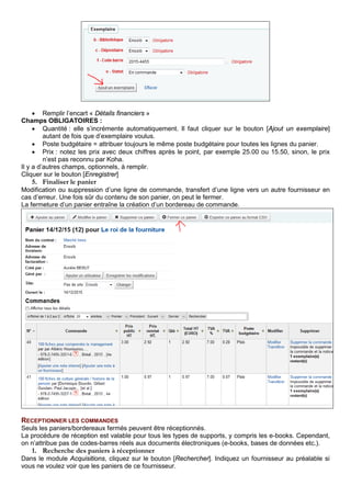 • Remplir l’encart « Détails financiers »
Champs OBLIGATOIRES :
• Quantité : elle s’incrémente automatiquement. Il faut cliquer sur le bouton [Ajout un exemplaire]
autant de fois que d’exemplaire voulus.
• Poste budgétaire = attribuer toujours le même poste budgétaire pour toutes les lignes du panier.
• Prix : notez les prix avec deux chiffres après le point, par exemple 25.00 ou 15.50, sinon, le prix
n’est pas reconnu par Koha.
Il y a d’autres champs, optionnels, à remplir.
Cliquer sur le bouton [Enregistrer]
5. Finaliser le panier
Modification ou suppression d’une ligne de commande, transfert d’une ligne vers un autre fournisseur en
cas d’erreur. Une fois sûr du contenu de son panier, on peut le fermer.
La fermeture d’un panier entraîne la création d’un bordereau de commande.
RECEPTIONNER LES COMMANDES
Seuls les paniers/bordereaux fermés peuvent être réceptionnés.
La procédure de réception est valable pour tous les types de supports, y compris les e-books. Cependant,
on n’attribue pas de codes-barres réels aux documents électroniques (e-books, bases de données etc.).
1. Recherche des paniers à réceptionner
Dans le module Acquisitions, cliquez sur le bouton [Rechercher]. Indiquez un fournisseur au préalable si
vous ne voulez voir que les paniers de ce fournisseur.
 