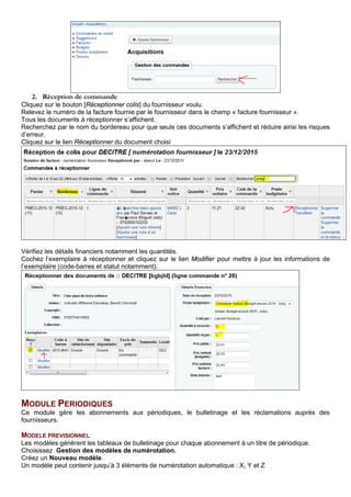 2. Réception de commande
Cliquez sur le bouton [Réceptionner colis] du fournisseur voulu.
Relevez le numéro de la facture fournie par le fournisseur dans le champ « facture fournisseur ».
Tous les documents à réceptionner s’affichent.
Recherchez par le nom du bordereau pour que seuls ces documents s’affichent et réduire ainsi les risques
d’erreur.
Cliquez sur le lien Réceptionner du document choisi
Vérifiez les détails financiers notamment les quantités.
Cochez l’exemplaire à réceptionner et cliquez sur le lien Modifier pour mettre à jour les informations de
l’exemplaire (code-barres et statut notamment).
MODULE PERIODIQUES
Ce module gère les abonnements aux périodiques, le bulletinage et les réclamations auprès des
fournisseurs.
MODELE PREVISIONNEL
Les modèles génèrent les tableaux de bulletinage pour chaque abonnement à un titre de périodique.
Choisissez Gestion des modèles de numérotation.
Créez un Nouveau modèle.
Un modèle peut contenir jusqu’à 3 éléments de numérotation automatique : X, Y et Z
 