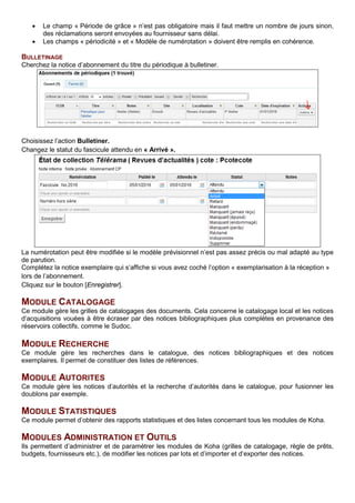 • Le champ « Période de grâce » n’est pas obligatoire mais il faut mettre un nombre de jours sinon,
des réclamations seront envoyées au fournisseur sans délai.
• Les champs « périodicité » et « Modèle de numérotation » doivent être remplis en cohérence.
BULLETINAGE
Cherchez la notice d’abonnement du titre du périodique à bulletiner.
Choisissez l’action Bulletiner.
Changez le statut du fascicule attendu en « Arrivé ».
La numérotation peut être modifiée si le modèle prévisionnel n’est pas assez précis ou mal adapté au type
de parution.
Complétez la notice exemplaire qui s’affiche si vous avez coché l’option « exemplarisation à la réception »
lors de l’abonnement.
Cliquez sur le bouton [Enregistrer].
MODULE CATALOGAGE
Ce module gère les grilles de catalogages des documents. Cela concerne le catalogage local et les notices
d’acquisitions vouées à être écraser par des notices bibliographiques plus complètes en provenance des
réservoirs collectifs, comme le Sudoc.
MODULE RECHERCHE
Ce module gère les recherches dans le catalogue, des notices bibliographiques et des notices
exemplaires. Il permet de constituer des listes de références.
MODULE AUTORITES
Ce module gère les notices d’autorités et la recherche d’autorités dans le catalogue, pour fusionner les
doublons par exemple.
MODULE STATISTIQUES
Ce module permet d’obtenir des rapports statistiques et des listes concernant tous les modules de Koha.
MODULES ADMINISTRATION ET OUTILS
Ils permettent d’administrer et de paramétrer les modules de Koha (grilles de catalogage, règle de prêts,
budgets, fournisseurs etc.), de modifier les notices par lots et d’importer et d’exporter des notices.
 
