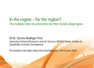 Dr. Verena Radinger-Peer I In the region – for the region? 23rd October 2020 1
In the region – for the region?
The multiple roles of universities for their (rural) siting region
DI Dr. Verena Radinger-Peer
University of Natural Resources and Life Sciences (BOKU) Vienna, Institute for
Sustainable Economic Development
Presentation at the Alpen Adria University Klagenfurt, 23rd October 2020
 