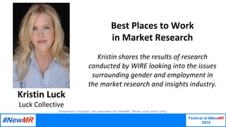 Festival of #NewMR
2019
	
	
Best	Places	to	Work	
in	Market	Research	
	
Kristin	shares	the	results	of	research	
conducted	by	WIRE	looking	into	the	issues	
surrounding	gender	and	employment	in	
the	market	research	and	insights	industry.
Kristin	Luck
Luck	Collective
Presentation copyright, the presenters and NewMR. Please credit when using.
 