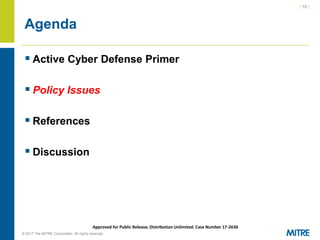 | 10 |
© 2017 The MITRE Corporation. All rights reserved. For Internal MITRE Use.
Approved for Public Release; Distribution Unlimited. Case Number 17-2636
Agenda
▪ Active Cyber Defense Primer
▪ Policy Issues
▪ References
▪ Discussion
 