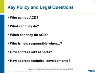 | 11 |
© 2017 The MITRE Corporation. All rights reserved. For Internal MITRE Use.
Approved for Public Release; Distribution Unlimited. Case Number 17-2636
Key Policy and Legal Questions
▪ Who can do ACD?
▪ What can they do?
▪ When can they do ACD?
▪ Who is help responsible when…?
▪ How address int’l aspects?
▪ How address technical developments?
 
