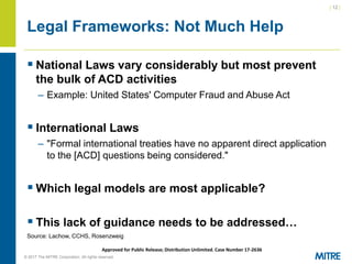 | 12 |
© 2017 The MITRE Corporation. All rights reserved. For Internal MITRE Use.
Approved for Public Release; Distribution Unlimited. Case Number 17-2636
Legal Frameworks: Not Much Help
▪ National Laws vary considerably but most prevent
the bulk of ACD activities
– Example: United States' Computer Fraud and Abuse Act
▪ International Laws
– "Formal international treaties have no apparent direct application
to the [ACD] questions being considered."
▪ Which legal models are most applicable?
▪ This lack of guidance needs to be addressed…
Source: Lachow, CCHS, Rosenzweig
 