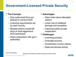 | 14 |
© 2017 The MITRE Corporation. All rights reserved. For Internal MITRE Use.
Approved for Public Release; Distribution Unlimited. Case Number 17-2636
Government-Licensed Private Security
▪ The Concept:
– Only authorized firms are
allowed to conduct ACD
– Licensing requirements set
by each country
– Allowed actions would fall
short of most aggressive
ACD techniques
– Close cooperation with gov’t
authorities
▪ Advantages
– Clear limits about allowable
actions
– Lower risk of collateral
damage and escalation
– Improved public-private
cooperation
▪ Challenges
– Licensing process
– Oversight process
– Coordination across nations
– State-sanctioned activity
Source: Rosenzeig
 