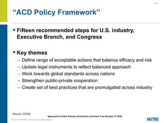 | 15 |
© 2017 The MITRE Corporation. All rights reserved. For Internal MITRE Use.
Approved for Public Release; Distribution Unlimited. Case Number 17-2636
“ACD Policy Framework”
▪ Fifteen recommended steps for U.S. industry,
Executive Branch, and Congress
▪ Key themes
– Define range of acceptable actions that balance efficacy and risk
– Update legal instruments to reflect balanced approach
– Work towards global standards across nations
– Strengthen public-private cooperation
– Create set of best practices that are promulgated across industry
Source: CCHS
 