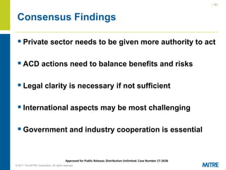 | 16 |
© 2017 The MITRE Corporation. All rights reserved. For Internal MITRE Use.
Approved for Public Release; Distribution Unlimited. Case Number 17-2636
Consensus Findings
▪ Private sector needs to be given more authority to act
▪ ACD actions need to balance benefits and risks
▪ Legal clarity is necessary if not sufficient
▪ International aspects may be most challenging
▪ Government and industry cooperation is essential
 