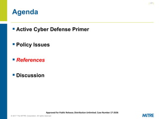 | 17 |
© 2017 The MITRE Corporation. All rights reserved. For Internal MITRE Use.
Approved for Public Release; Distribution Unlimited. Case Number 17-2636
Agenda
▪ Active Cyber Defense Primer
▪ Policy Issues
▪ References
▪ Discussion
 