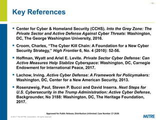 | 18 |
© 2017 The MITRE Corporation. All rights reserved. For Internal MITRE Use.
Approved for Public Release; Distribution Unlimited. Case Number 17-2636
Key References
▪ Center for Cyber & Homeland Security (CCHS). Into the Grey Zone: The
Private Sector and Active Defense Against Cyber Threats: Washington,
DC, The George Washington University, 2016.
▪ Croom, Charles, “The Cyber Kill Chain: A Foundation for a New Cyber
Security Strategy,” High Frontier 6, No. 4 (2010): 52-56.
▪ Hoffman, Wyatt and Ariel E. Levite. Private Sector Cyber Defense: Can
Active Measures Help Stablize Cyberspace: Washington, DC, Carnegie
Endowment for International Peace, 2017.
▪ Lachow, Irving. Active Cyber Defense: A Framework for Policymakers:
Washington, DC, Center for a New American Security, 2013.
▪ Rosenzweig, Paul, Steven P. Bucci and David Inserra. Next Steps for
U.S. Cybersecurity in the Trump Administration: Active Cyber Defense,
Backgrounder, No 3188: Washington, DC, The Heritage Foundation,
2017.
 