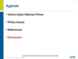 | 19 |
© 2017 The MITRE Corporation. All rights reserved. For Internal MITRE Use.
Approved for Public Release; Distribution Unlimited. Case Number 17-2636
Agenda
▪ Active Cyber Defense Primer
▪ Policy Issues
▪ References
▪ Discussion
 