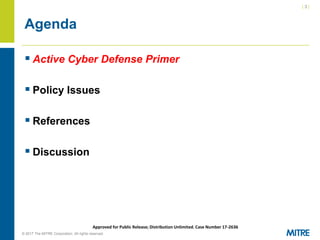 | 3 |
© 2017 The MITRE Corporation. All rights reserved. For Internal MITRE Use.
Approved for Public Release; Distribution Unlimited. Case Number 17-2636
Agenda
▪ Active Cyber Defense Primer
▪ Policy Issues
▪ References
▪ Discussion
 