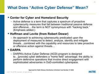 | 5 |
© 2017 The MITRE Corporation. All rights reserved. For Internal MITRE Use.
Approved for Public Release; Distribution Unlimited. Case Number 17-2636
What Does “Active Cyber Defense” Mean?
▪ Center for Cyber and Homeland Security
– Active defense is a term that captures a spectrum of proactive
cybersecurity measures that fall between traditional passive defense
and offensive….the term is NOT synonymous with “hacking back.”
(Emphasis added.)
▪ Hoffman and Levite (from Robert Dewar)
– An approach to achieving cybersecurity predicated upon the
deployment of measures to detect, analyze, identify and mitigate
threats…combined with the capability and resources to take proactive
or offensive action against threats…
▪ DARPA
– DARPA’s Active Cyber Defense (ACD) program is designed
to…[provide] cyber defenders a “home field” advantage: the ability to
perform defensive operations that involve direct engagement with
sophisticated adversaries in DoD-controlled cyberspace.
 