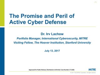 © 2017 The MITRE Corporation. All rights reserved.
| 1 |
Approved for Public Release; Distribution Unlimited. Case Number 17-2636
Dr. Irv Lachow
Portfolio Manager, International Cybersecurity, MITRE
Visiting Fellow, The Hoover Institution, Stanford University
July 13, 2017
The Promise and Peril of
Active Cyber Defense
 