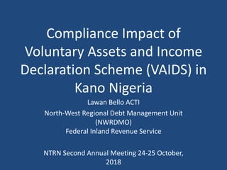 Compliance Impact of
Voluntary Assets and Income
Declaration Scheme (VAIDS) in
Kano Nigeria
Lawan Bello ACTI
North-West Regional Debt Management Unit
(NWRDMO)
Federal Inland Revenue Service
NTRN Second Annual Meeting 24-25 October,
2018
 