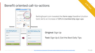 Proprietary + ConfidentialProprietary + Confidential
Original: Sign Up
Test: Sign Up & Get the Best Daily Tips
BettingExpert.com tweaked the form copy (headline & button
text), led to an increase of 33% in membership sign-ups
Benefit oriented call-to-actions
source: Contentverge.com, 7 Universal Conversion Optimization Principles Report & http://contentverve.com/case-study-31-03-increase-in-sales-by-tweaking-the-call-to-action-copy-on-a-payment-page/
A/B
Test
 