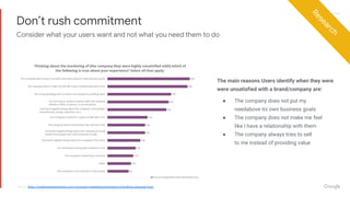 Proprietary + ConfidentialProprietary + Confidential
Don’t rush commitment
Research
Source: https://marketingexperiments.com/conversion-marketing/importance-of-building-consumer-trust
The main reasons Users identify when they were
were unsatisfied with a brand/company are:
● The company does not put my
needabove its own business goals
● The company does not make me feel
like I have a relationship with them
● The company always tries to sell
to me instead of providing value
Consider what your users want and not what you need them to do
 
