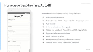Proprietary + ConfidentialProprietary + Confidential
Problem to solve: How do I help users pay quickly and easily?
❏ Exit points limited after cart
❏ Reduced number of fields -- No second address line, no optional info
❏ Auto-fill used
❏ In-line validation (section turns green)
❏ Address info uses Google Places API to autofill 5 shipping fields
❏ Credit card fields use correct keypads
❏ BIlling is shipping by default
❏ Value prop around ‘free shipping & returns’ at bottom
❏ Customer service contact capabilities at the bottom
Homepage best-in-class: Autofill
 