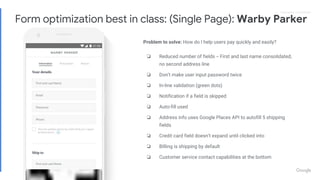 Proprietary + ConfidentialProprietary + Confidential
Problem to solve: How do I help users pay quickly and easily?
❏ Reduced number of fields -- First and last name consolidated,
no second address line
❏ Don’t make user input password twice
❏ In-line validation (green dots)
❏ Notification if a field is skipped
❏ Auto-fill used
❏ Address info uses Google Places API to autofill 5 shipping
fields
❏ Credit card field doesn’t expand until clicked into
❏ BIlling is shipping by default
❏ Customer service contact capabilities at the bottom
Form optimization best in class: (Single Page): Warby Parker
 