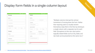Proprietary + ConfidentialProprietary + Confidential
Display form fields in a single column layout
“Multiple columns interrupt the vertical
momentum of moving down the form. Rather
than requiring users to visually reorient
themselves, keep them in the flow by sticking to
a single column with a separate row for each
field. (Exceptions to this rule: short and/or
logically related fields such as City, State, and
Zip Code can be presented on the same row.)”
Research
Source: https://www.nngroup.com/articles/web-form-design/ & https://uxplanet.org/psychology-affecting-ux-design-d6186b840704
 